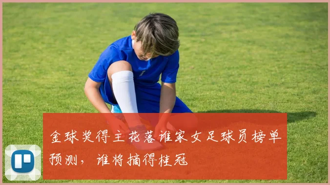 金球奖得主花落谁家女足球员榜单预测，谁将摘得桂冠