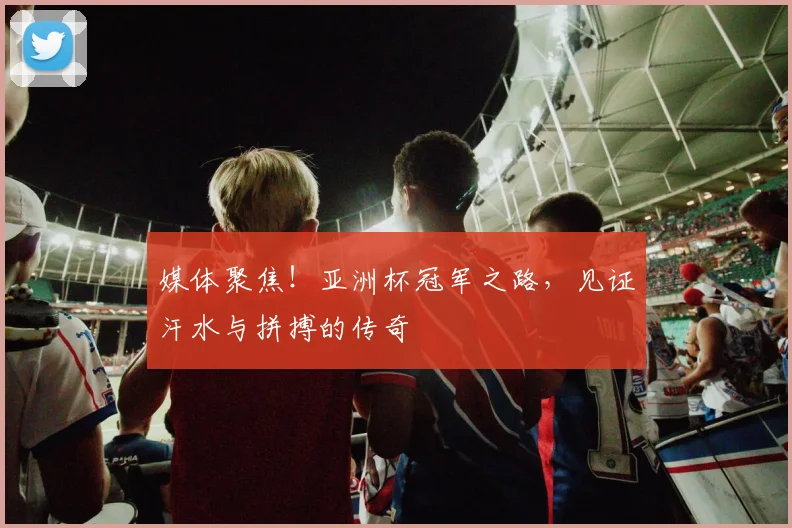 媒体聚焦！亚洲杯冠军之路，见证汗水与拼搏的传奇