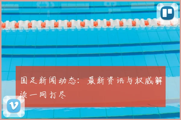 国足新闻动态：最新资讯与权威解读一网打尽