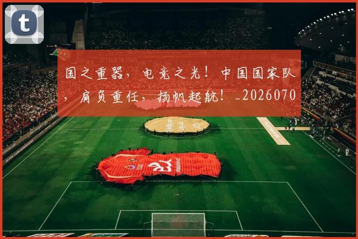 国之重器，电竞之光！中国国家队，肩负重任，扬帆起航！_20260707013301