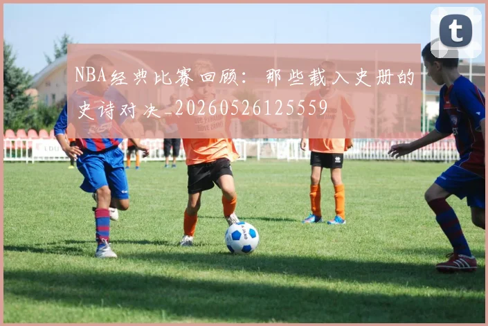 NBA经典比赛回顾:那些载入史册的史诗对决_20260526125559