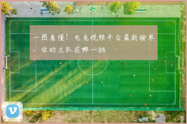 一图看懂！电竞视频平台最新榜单，你的主队在哪一档