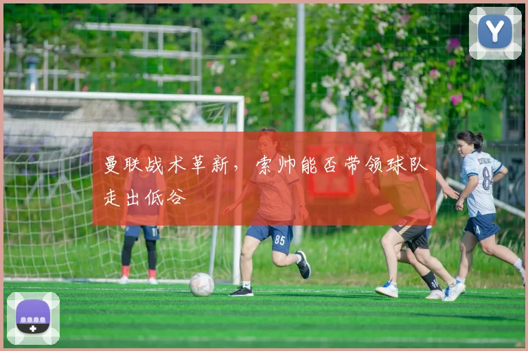 曼联战术革新,索帅能否带领球队走出低谷