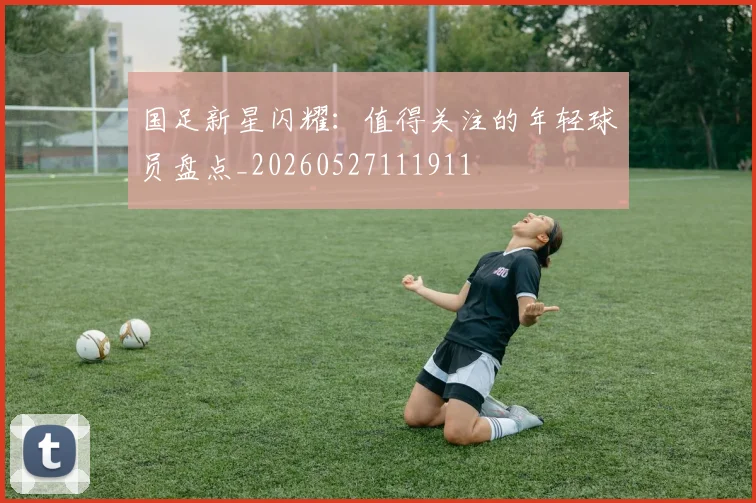 国足新星闪耀：值得关注的年轻球员盘点_20260527111911
