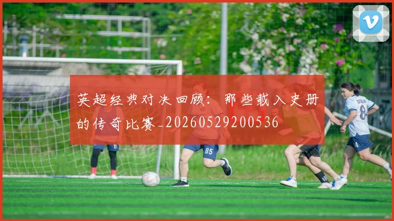 英超经典对决回顾：那些载入史册的传奇比赛_20260529200536
