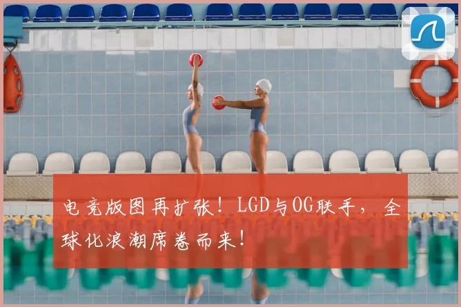 电竞版图再扩张！LGD与OG联手，全球化浪潮席卷而来！