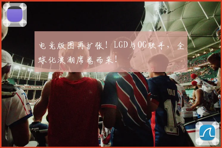 电竞版图再扩张！LGD与OG联手，全球化浪潮席卷而来！