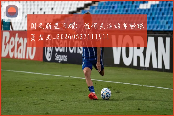 国足新星闪耀：值得关注的年轻球员盘点_20260527111911